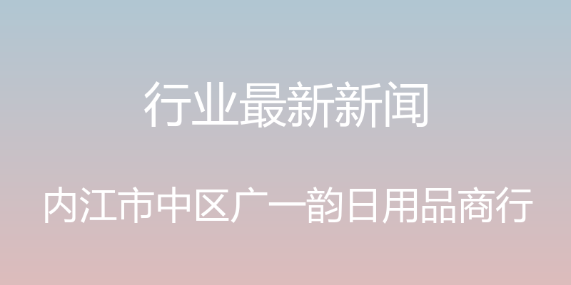 行业最新新闻 - 内江市中区广一韵日用品商行